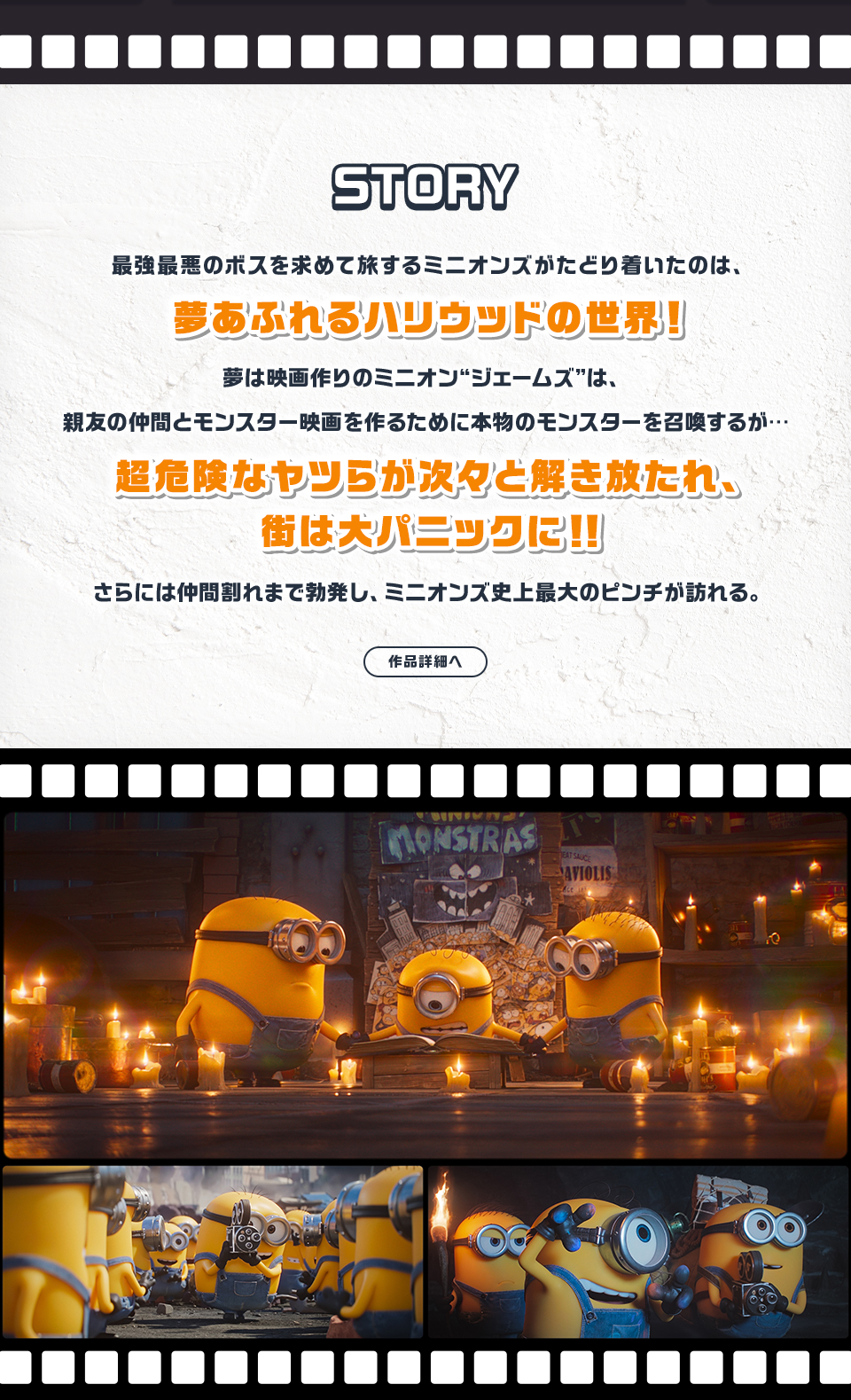 STORY　最強最悪のボスを求めて旅するミニオンズがたどり着いたのは、夢あふれるハリウッドの世界！夢は映画作りのミニオン“ジェームズ”は、親友の仲間とモンスター映画を作るために本物のモンスターを召喚するが…超危険なヤツらが次々と解き放たれ、街は大パニックに！！さらには仲間割れまで勃発し、ミニオンズ史上最大のピンチが訪れる。　作品詳細へ