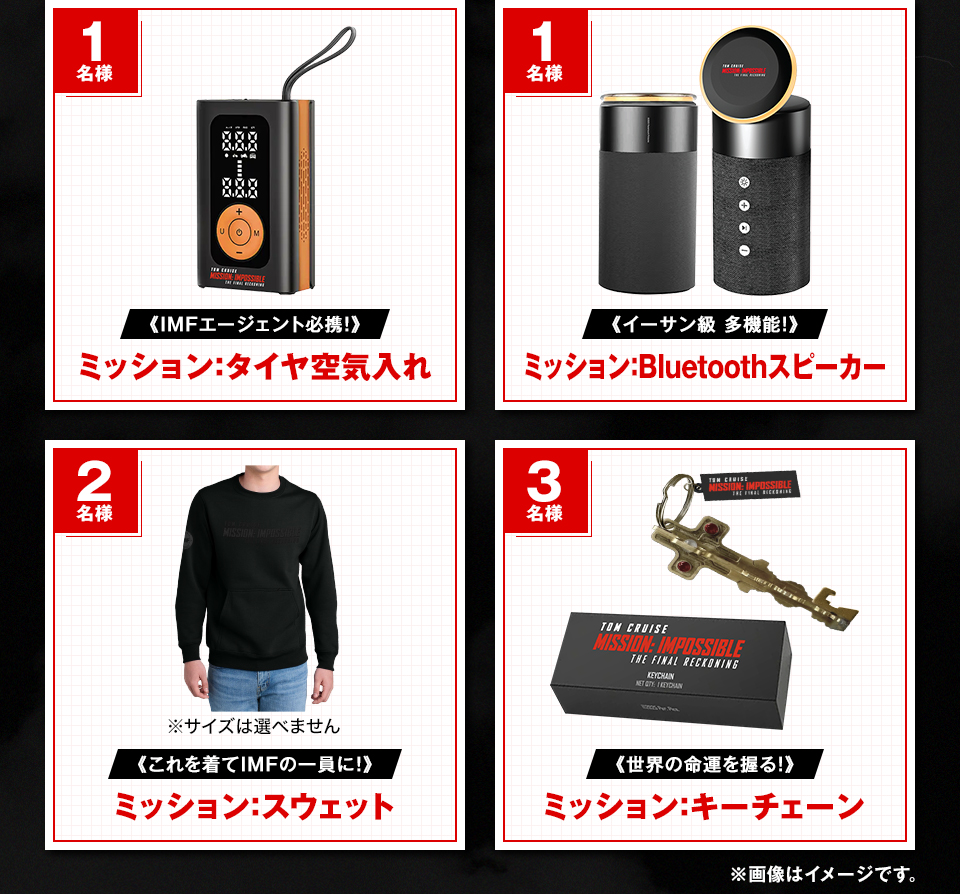 賞品：《IMFエージェント必携！》ミッション：タイヤ空気入れ 1名様　賞品：《イーサン級 多機能！》ミッション：Bluetoothスピーカー 1名様　賞品：※サイズは選べません《これを着てIMFの一員に！》ミッション：スウェット 2名様　賞品：《世界の命運を握る！》ミッション：キーチェーン 3名様　※画像はイメージです。