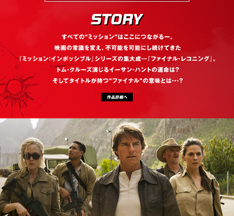 STORY　すべての“ミッション“はここにつながる――。映画の常識を変え、不可能を可能にし続けてきた『ミッション：インポッシブル』シリーズの集大成―『ファイナル・レコニング』。トム・クルーズ演じるイーサン・ハントの運命は？そしてタイトルが持つ“ファイナル”の意味とは・・・？　作品詳細へ