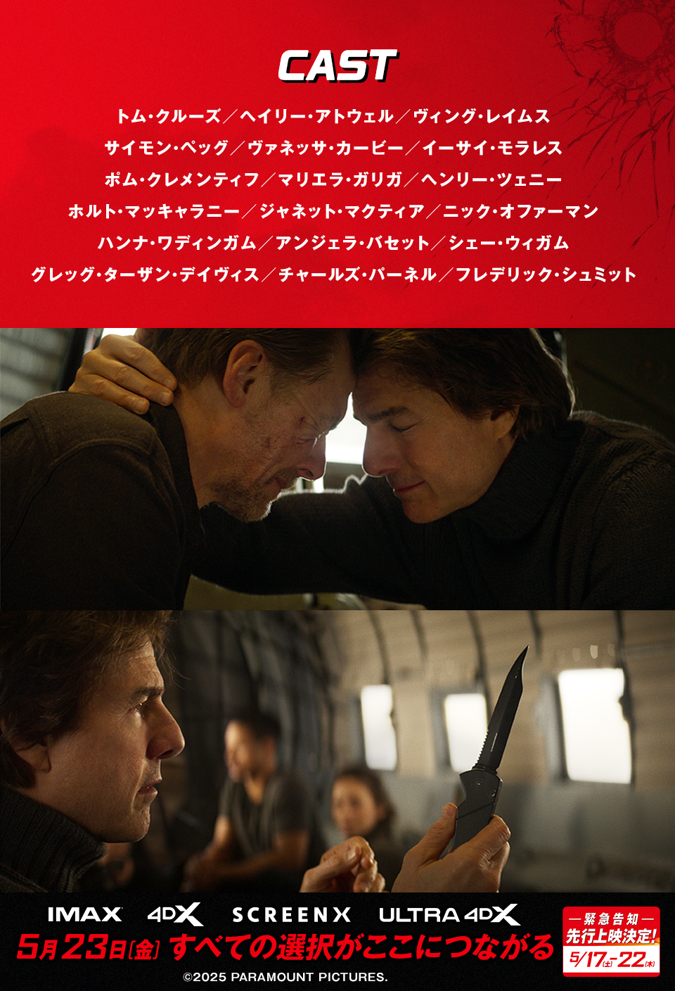 CAST/STAFF　トム・クルーズ／ヘイリー・アトウェル／ヴィング・レイムス／サイモン・ペッグ／ヴァネッサ・カービー／イーサイ・モラレス／ポム・クレメンティフ／マリエラ・ガリガ／ヘンリー・ツェニー／ホルト・マッキャラニー／ジャネット・マクティア／ニック・オファーマン／ハンナ・ワディンガム／アンジェラ・バセット／シェー・ウィガム／グレッグ・ターザン・デイヴィス／チャールズ・パーネル／フレデリック・シュミット　IMAX 4DX SCREENX ULTRA4DX　5月23日[金] すべての選択がここにつながる　-緊急告知- 先行上映決定！ 5/17[土]-22[木]　©2025 PARAMOUNT PICTURES.