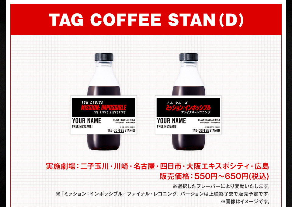 TAG COFFEE STAN(D)　実施劇場：二子玉川・川崎・名古屋・四日市・大阪エキスポシティ・広島 販売価格：550円～650円(税込) ※選択したフレーバーにより変動いたします。 ※『ミッション：インポッシブル／ファイナル・レコニング』バージョンは上映終了まで販売予定です。 ※画像はイメージです。