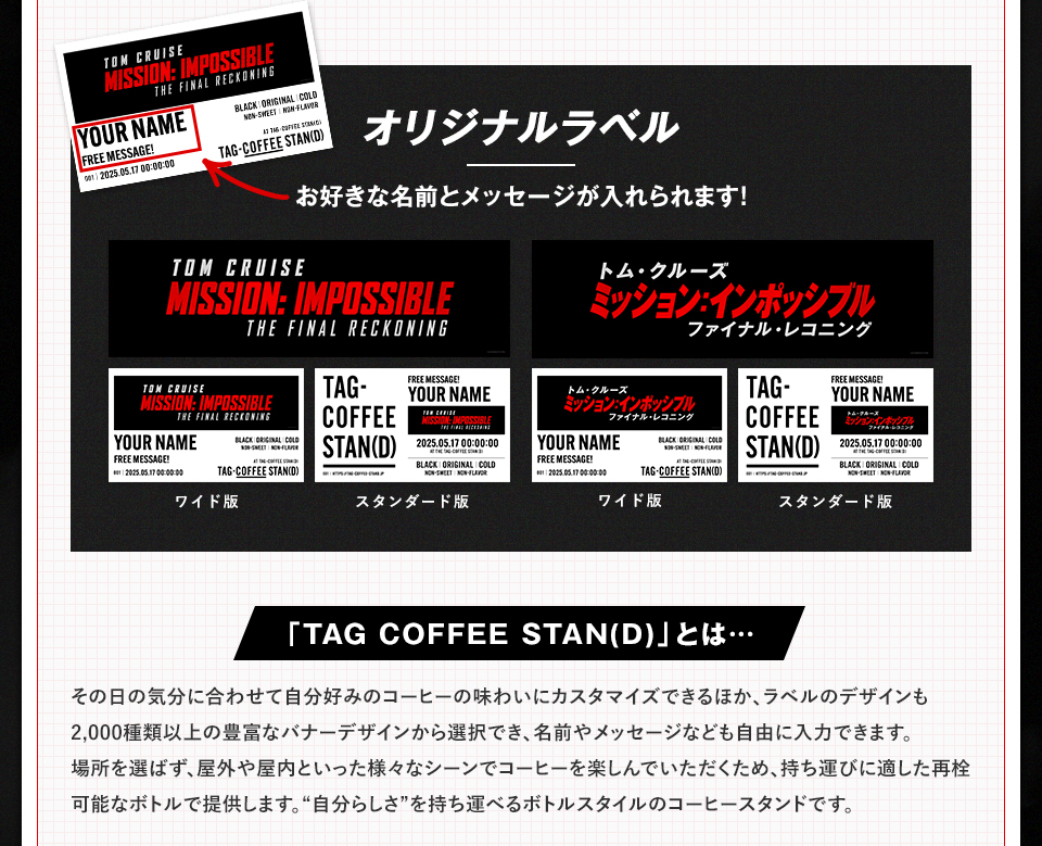 オリジナルラベル　お好きな名前とメッセージが入れられます！ ワイド版　スタンダード版　「TAG COFFEE STAN(D)」とは・・・その日の気分に合わせて自分好みのコーヒーの味わいにカスタマイズできるほか、ラベルのデザインも2,000種類以上の豊富なバナーデザインから選択でき、名前やメッセージなども自由に入力できます。場所を選ばず、屋外や屋内といった様々なシーンでコーヒーを楽しんでいただくため、持ち運びに適した再栓可能なボトルで提供します。“自分らしさ”を持ち運べるボトルスタイルのコーヒースタンドです。