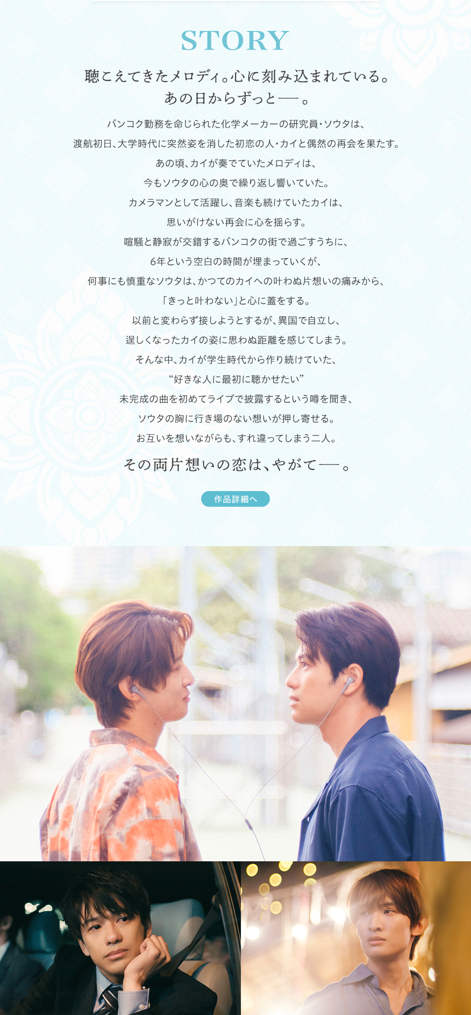 STORY 聴こえてきたメロディ。心に刻み込まれている。あの日からずっと――。バンコク勤務を命じられた化学メーカーの研究員・ソウタは、渡航初日、大学時代に突然姿を消した初恋の人・カイと偶然の再会を果たす。あの頃、カイが奏でていたメロディは、今もソウタの心の奥で繰り返し響いていた。カメラマンとして活躍し、音楽も続けていたカイは、思いがけない再会に心を揺らす。喧騒と静寂が交錯するバンコクの街で過ごすうちに、6年という空白の時間が埋まっていくが、何事にも慎重なソウタは、かつてのカイへの叶わぬ片想いの痛みから、「きっと叶わない」と心に蓋をする。以前と変わらず接しようとするが、異国で自立し、逞しくなったカイの姿に思わぬ距離を感じてしまう。そんな中、カイが学生時代から作り続けていた、“好きな人に最初に聴かせたい”未完成の曲を初めてライブで披露するという噂を聞き、ソウタの胸に行き場のない想いが押し寄せる。お互いを想いながらも、すれ違ってしまう二人。その両片想いの恋は、やがて――。 作品詳細へ