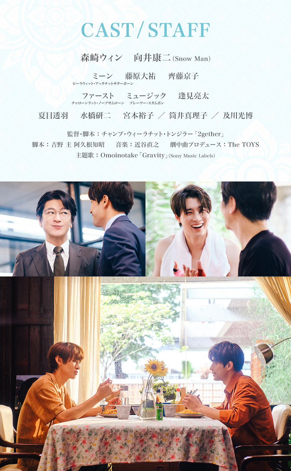 CAST/STAFF 出演:森崎ウィン、向井康二(Snow Man)、ミーン・ピーラウィット・アッタチットサターポーン、藤原大祐、齊藤京子、ファースト・チャローンラット・ノープサムローン、ミュージック・プレーワー・スタムポン、逢見亮太、夏目透羽、水橋研二、宮本裕子/筒井真理子/及川光博 監督・脚本:チャンプ・ウィーラチット・トンジラー「2gether」 脚本:吉野 主 阿久根知昭 音楽:近谷直之 劇中曲プロデュース:The TOYS 主題歌:Omoinotake「Gravity」(Sony Music Labels)