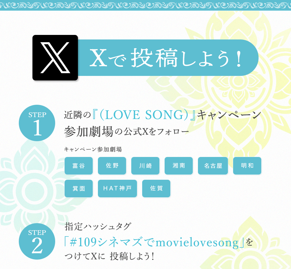 Xで投稿しよう！　STEP1 近隣の『（LOVE SONG）』キャンペーン参加劇場の公式Xをフォロー　キャンペーン参加劇場 富谷 佐野 川崎 湘南 名古屋 明和 箕面 HAT神戸 佐賀　STEP2 指定ハッシュタグ「#109シネマズでmovielovesong」をつけてXに投稿しよう！