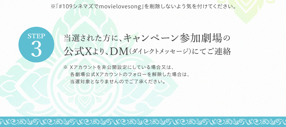 ※「#109シネマズでmovielovesong」を削除しないよう気を付けてください。 STEP3 当選された方に、キャンペーン参加劇場の公式Xより、DM(ダイレクトメッセージ)にてご連絡　※ Xアカウントを非公開設定にしている場合又は、各劇場公式Xアカウントのフォローを解除した場合は、当選対象となりませんのでご了承ください。