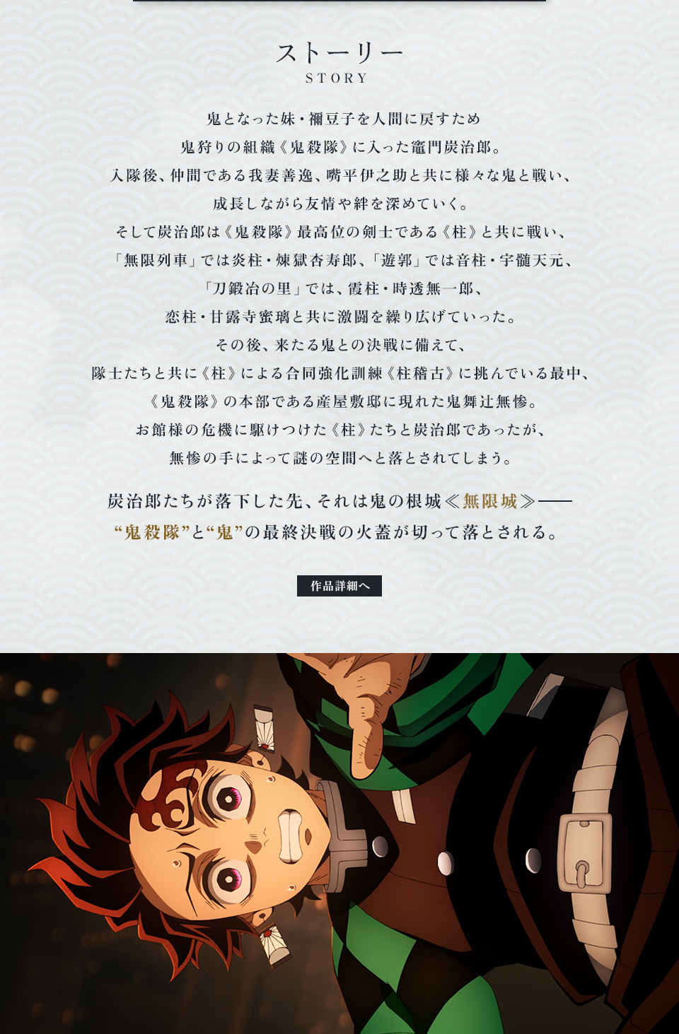 ストーリー STORY　鬼となった妹・禰󠄀豆子を人間に戻すため鬼狩りの組織《鬼殺隊》に入った竈門炭治郎。入隊後、仲間である我妻善逸、嘴平伊之助と共に様々な鬼と戦い、成長しながら友情や絆を深めていく。そして炭治郎は《鬼殺隊》最高位の剣士である《柱》と共に戦い、「無限列車」では炎柱・煉󠄁獄杏寿郎、「遊郭」では音柱・宇髄天元、「刀鍛冶の里」では、霞柱・時透無一郎、恋柱・甘露寺蜜璃と共に激闘を繰り広げていった。その後、来たる鬼との決戦に備えて、隊士たちと共に《柱》による合同強化訓練《柱稽古》に挑んでいる最中、《鬼殺隊》の本部である産屋敷邸に現れた鬼舞辻󠄀無惨。お館様の危機に駆けつけた《柱》たちと炭治郎であったが、無惨の手によって謎の空間へと落とされてしまう。炭治郎たちが落下した先、それは鬼の根城≪無限城≫―“鬼殺隊”と“鬼”の最終決戦の火蓋が切って落とされる。　作品詳細へ