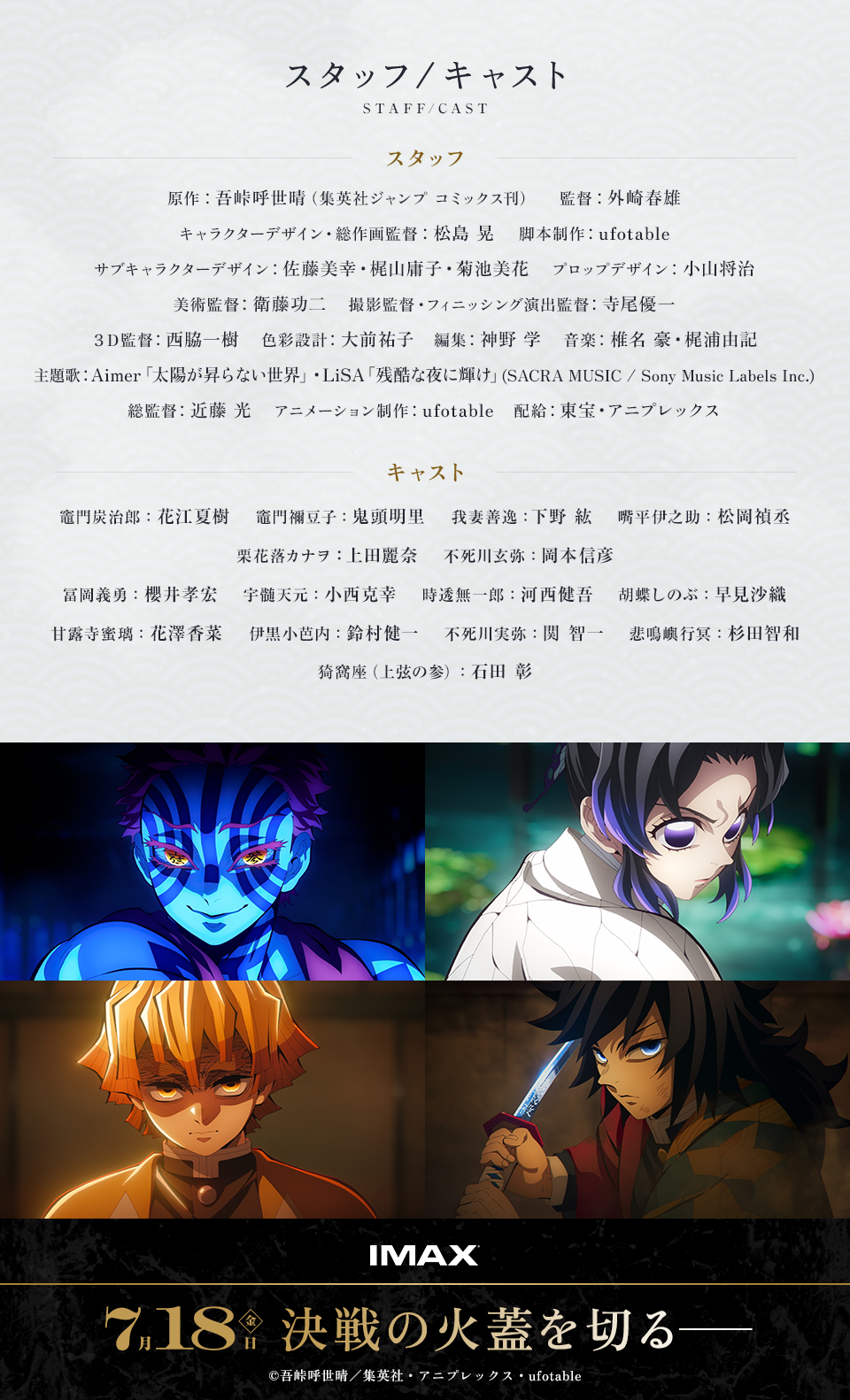スタッフ/キャスト STAFF/CAST　スタッフ　原作：吾峠呼世晴（集英社ジャンプ コミックス刊）　監督：外崎春雄　キャラクターデザイン・総作画監督：松島 晃　脚本制作：ufotable　サブキャラクターデザイン：佐藤美幸・梶山庸子・菊池美花　プロップデザイン：小山将治　美術監督：衛藤功二　撮影監督・フィニッシング演出監督：寺尾優一　３Ｄ監督：西脇一樹　色彩設計：大前祐子　編集：神野 学　音楽：椎名 豪・梶浦由記　主題歌：Aimer「太陽が昇らない世界」・LiSA「残酷な夜に輝け」(SACRA MUSIC / Sony Music Labels Inc.)　総監督：近藤 光　アニメーション制作：ufotable　配給：東宝・アニプレックス　キャスト　竈門炭治郎：花江夏樹　竈門禰豆子：鬼頭明里　我妻善逸：下野 紘　嘴平伊之助：松岡禎丞　栗花落カナヲ：上田麗奈　不死川玄弥：岡本信彦　冨岡義勇：櫻井孝宏　宇髄天元：小西克幸　時透無一郎：河西健吾　胡蝶しのぶ：早見沙織　甘露寺蜜璃：花澤香菜　伊黒小芭内：鈴村健一　不死川実弥：関 智一　悲鳴嶼行冥：杉田智和　猗窩座（上弦の参）：石田 彰　IMAX　7月18日(金) 決戦の火蓋を切る―　©吾峠呼世晴／集英社・アニプレックス・ufotable
