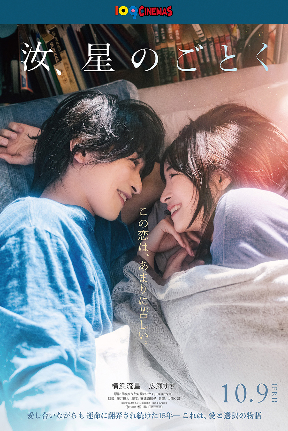 109CINEMAS 『汝、星のごとく』 この恋は、あまりに苦しい。 横浜流星　広瀬すず　原作：凪良ゆう『汝、星のごとく』(講談社文庫)　監督：藤井道人　脚本：安達奈緒子　音楽：大間々昇　10.9{FRI}　愛し合いながらも運命に翻弄され続けた15年―― これは、愛と選択の物語