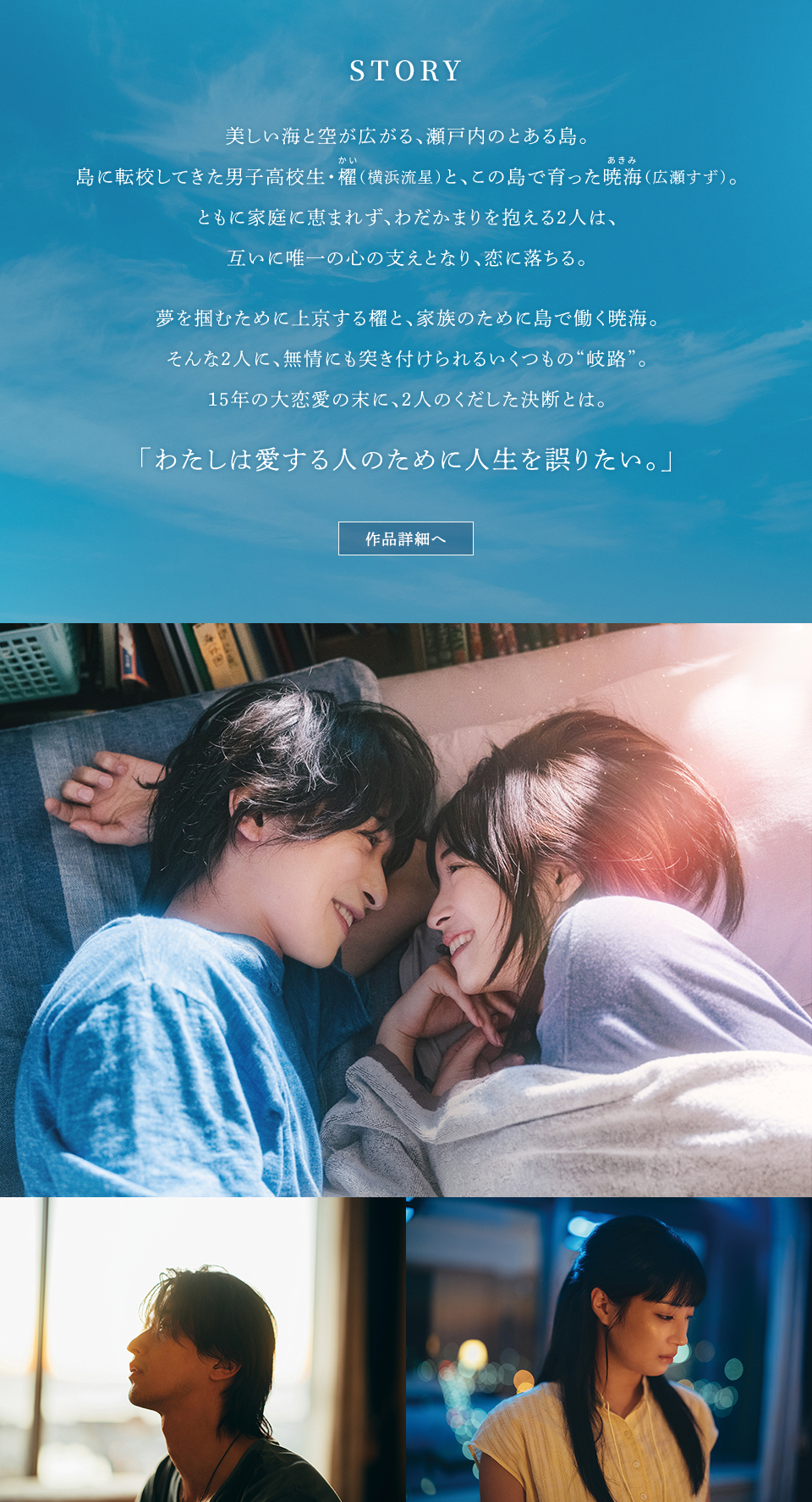 STORY 美しい海と空が広がる、瀬戸内のとある島。島に転校してきた男子高校生・櫂(かい)（横浜流星）と、この島で育った暁海(あきみ)（広瀬すず）。ともに家庭に恵まれず、わだかまりを抱える2人は、互いに唯一の心の支えとなり、恋に落ちる。夢を掴むために上京する櫂と、家族のために島で働く暁海。そんな2人に、無情にも突き付けられるいくつもの“岐路”。15年の大恋愛の末に、2人のくだした決断とは。「わたしは愛する人のために人生を誤りたい。」 作品詳細へ