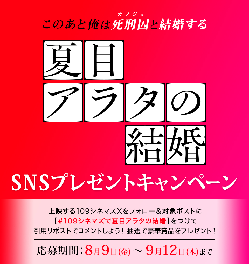 このあと俺は、死刑囚（カノジョ）と結婚する 『夏目アラタの結婚』SNSプレゼントキャンペーン　上映する109シネマズXをフォロー＆対象ポストに【#109シネマズで夏目アラタの結婚】をつけて、引用リポストでコメントしよう！抽選で豪華賞品をプレゼント！ 応募期間：8月9日(金)～9月12日(木)まで