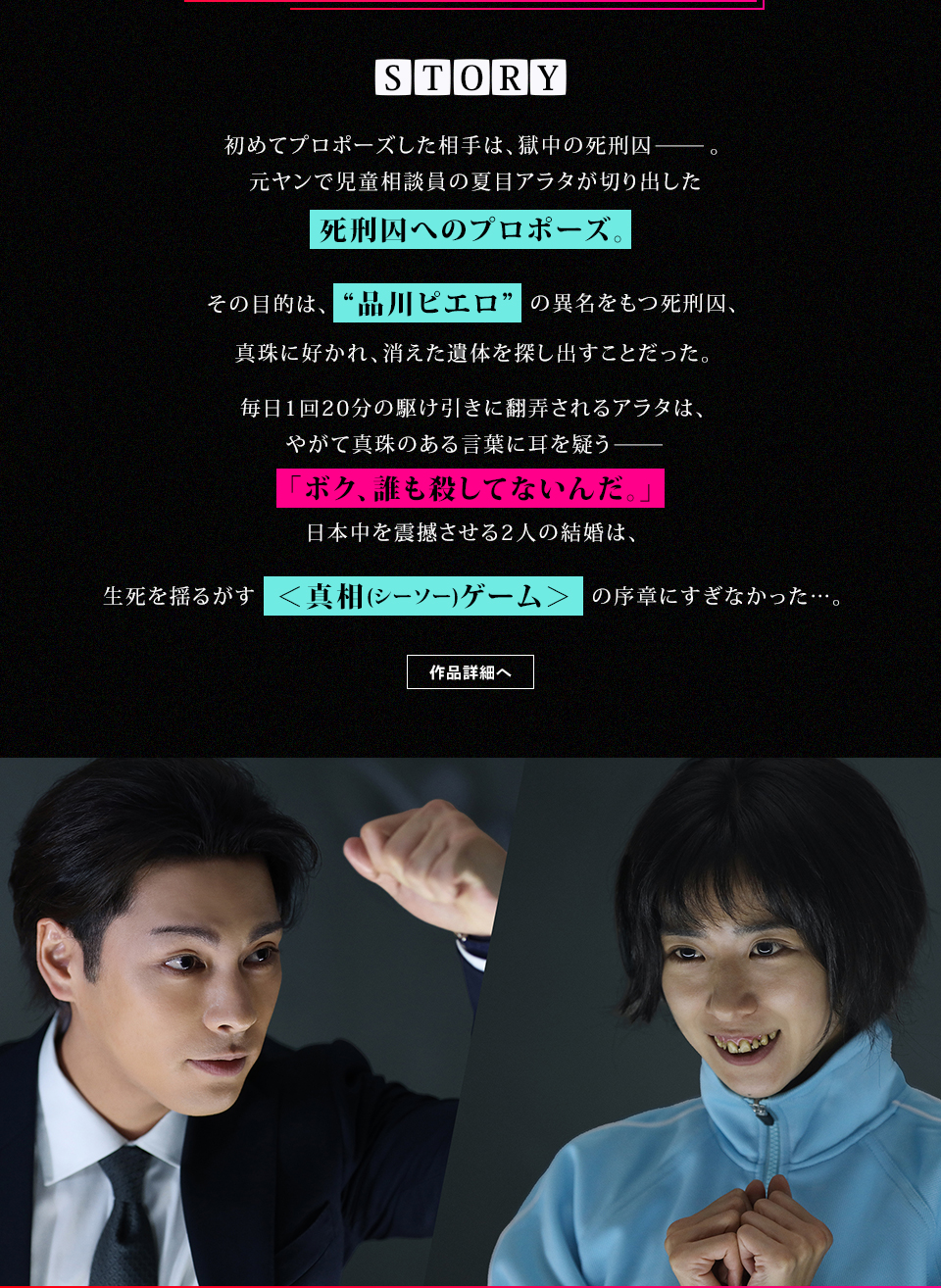 STORY 初めてプロポーズした相手は、獄中の死刑囚—。元ヤンで児童相談員の夏目アラタが切り出した死刑囚へのプロポーズ。その目的は、“品川ピエロ”の異名をもつ死刑囚、真珠に好かれ、消えた遺体を探し出すことだった。毎日1回20分の駆け引きに翻弄されるアラタは、やがて真珠のある言葉に耳を疑う—「ボク、誰も殺してないんだ。」日本中を震撼させる2人の結婚は、生死を揺るがす＜真相(シーソー)ゲーム＞の序章にすぎなかった…。	作品詳細へ