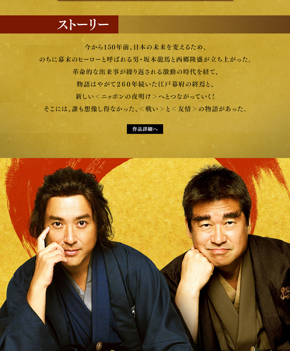 ストーリー 今から150年前、日本の未来を変えるため、のちに幕末のヒーローと呼ばれる男・坂本龍馬と西郷隆盛が立ち上がった。革命的な出来事が繰り返される激動の時代を経て、物語はやがて260年続いた江戸幕府の終焉と、新しい＜ニッポンの夜明け＞へとつながっていく！そこには、誰も想像し得なかった、＜戦い＞と＜友情＞の物語があった。　作品詳細へ