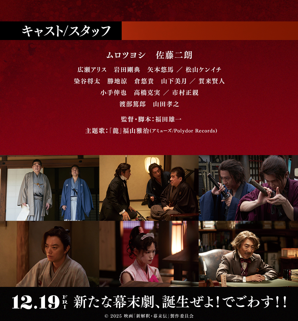 キャスト/スタッフ　ムロツヨシ　佐藤二朗　広瀬アリス　岩田剛典　矢本悠馬 ／ 松山ケンイチ　染谷将太　勝地涼　倉悠貴　山下美月 ／ 賀来賢人　小手伸也　高橋克実 ／ 市村正親　渡部篤郎　山田孝之　監督・脚本：福田雄一　主題歌：「龍」福山雅治(アミューズ/Polydor Records)　12.9 FRI　新たな幕末劇、誕生ぜよ！でごわす！！　©︎ 2025 映画「新解釈・幕末伝」製作委員会