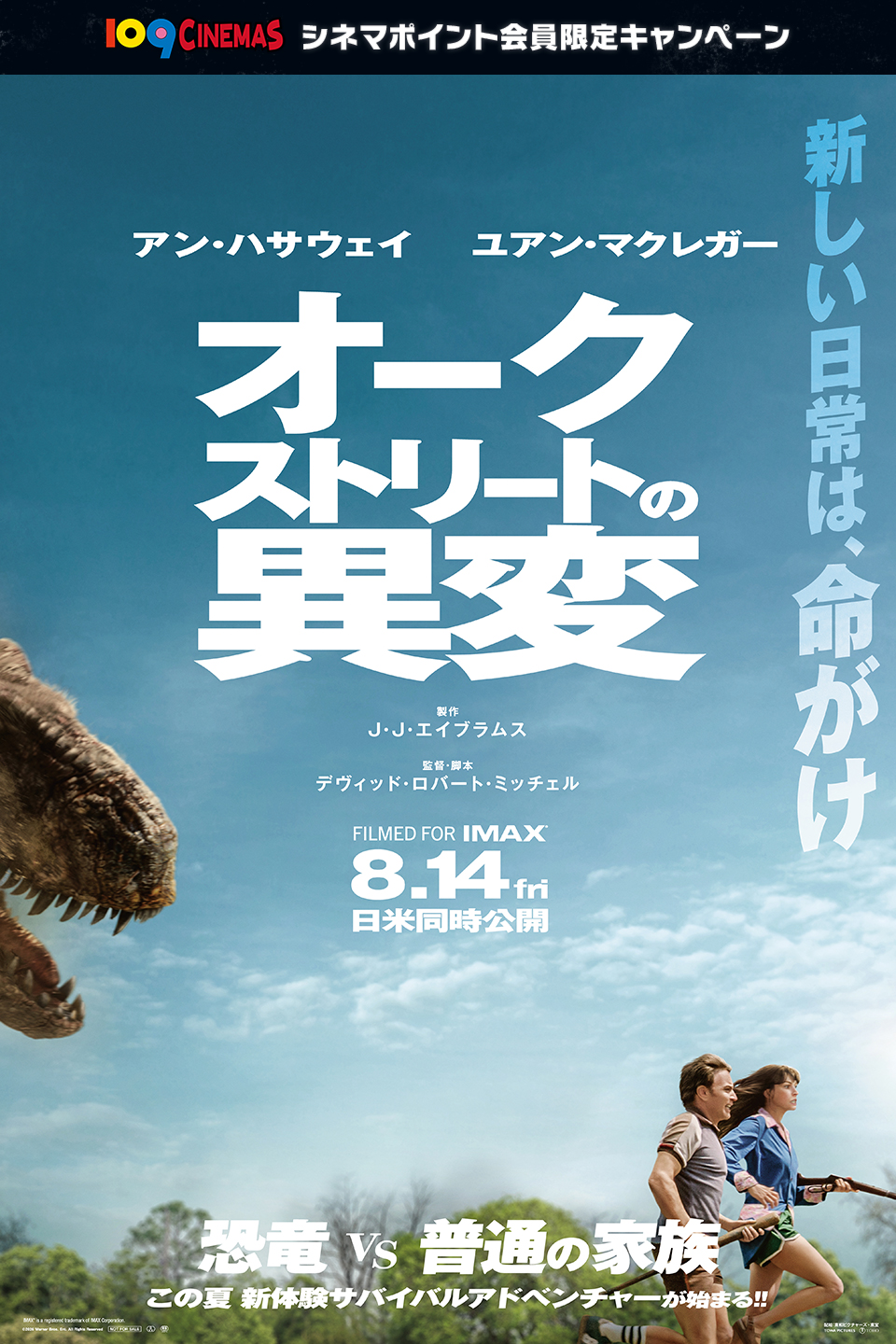 109CINEMAS シネマポイント会員限定キャンペーン　新しい日常は、命がけ　アン・ハサウェイ ユアン・マクレガー 『オークストリートの異変』 製作 J・J・エイブラムス　監督・脚本 デヴィッド・ロバート・ミッチェル　FILMED FOR IMAX　8.14 fri　日米同時公開　恐竜vs普通の家族　この夏 新体験サバイバルアドベンチャーが始まる!!
