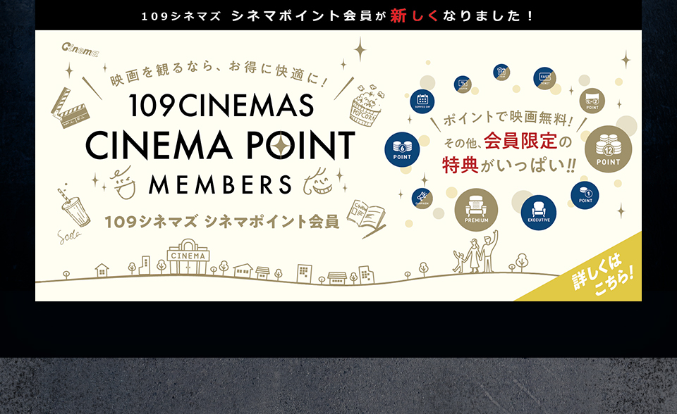 109シネマズ シネマポイント会員が新しくなりました！　映画を観るなら、お得に快適に！109CINEMAS CINEMA POINT MEMBERS 109シネマズ シネマポイント会員　ポイントで映画無料！その他、会員限定の特典がいっぱい！！ 詳しくはこちら！