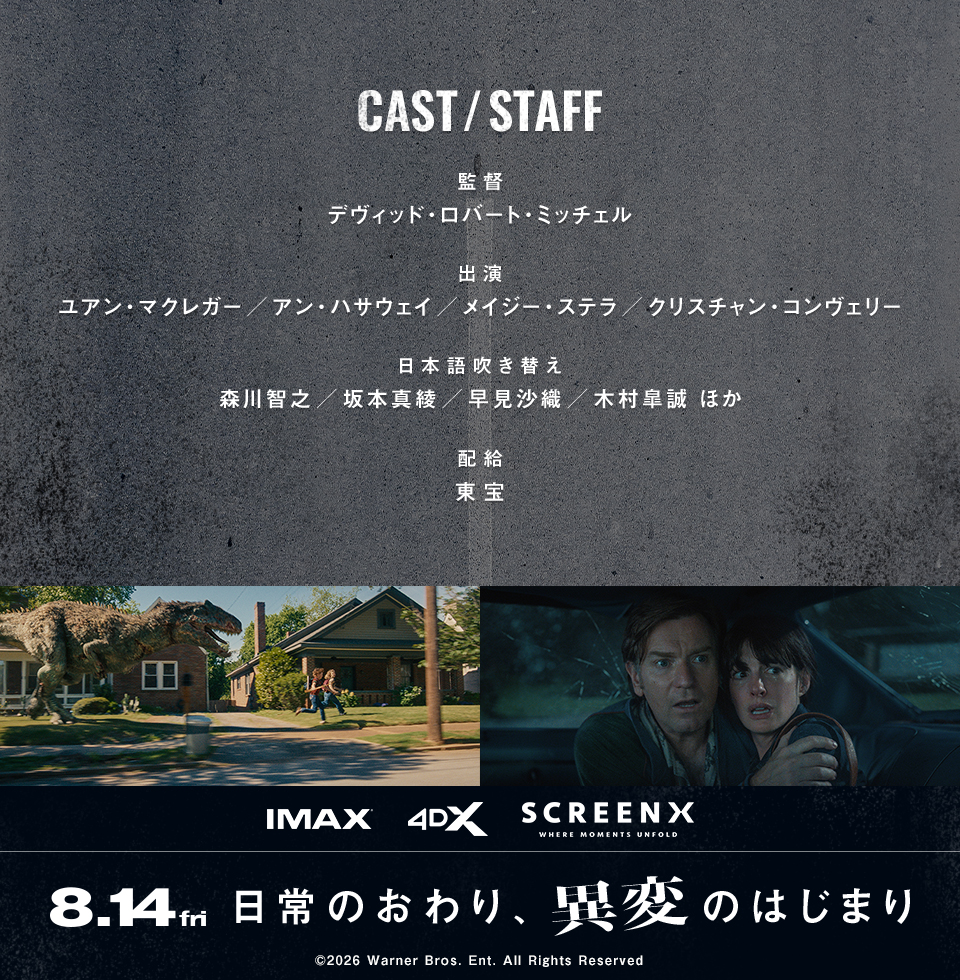 CAST/STAFF　監督：デヴィッド・ロバート・ミッチェル　出演：ユアン・マクレガー／アン・ハサウェイ／メイジー・ステラ／クリスチャン・コンヴェリー　日本語吹き替え：森川智之／坂本真綾／早見沙織／木村皐誠 ほか　配給：東宝　IMAX 4DX SCREENX　8.14 fri　日常のおわり、異変のはじまり　©︎2026 Warner Bros. Ent. All Rights Reserved