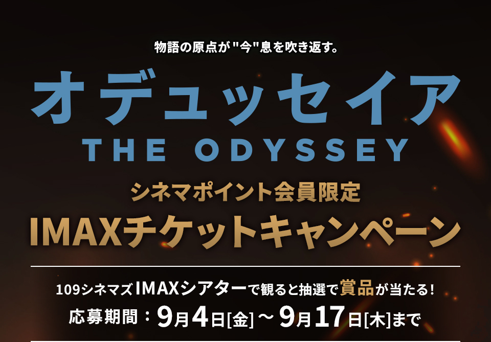 物語の原点が“今”息を吹き返す。 『オデュッセイア』 シネマポイント会員限定IMAXチケットキャンペーン　109シネマズIMAXシアターで観ると抽選で賞品が当たる！ 応募期間：9月4日(金)～9月17日(木)まで