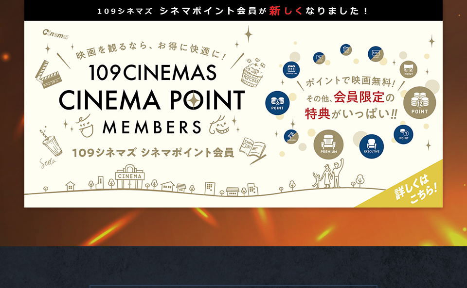 109シネマズ シネマポイント会員が新しくなりました！　映画を観るなら、お得に快適に！109CINEMAS CINEMA POINT MEMBERS 109シネマズ シネマポイント会員　ポイントで映画無料！その他、会員限定の特典がいっぱい！！ 詳しくはこちら！