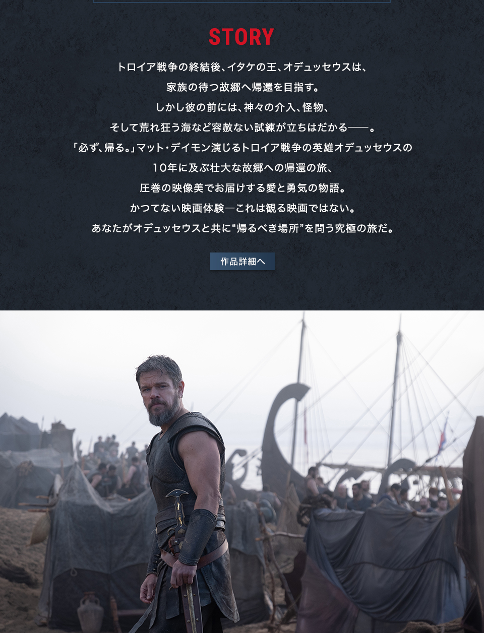 STORY トロイア戦争の終結後、イタケの王、オデュッセウスは、家族の待つ故郷へ帰還を目指す。しかし彼の前には、神々の介入、怪物、そして荒れ狂う海など容赦ない試練が立ちはだかる――。「必ず、帰る。」マット・デイモン演じるトロイア戦争の英雄オデュッセウスの10年に及ぶ壮大な故郷への帰還の旅、圧巻の映像美でお届けする愛と勇気の物語。かつてない映画体験――これは観る映画ではない。あなたがオデュッセウスと共に“帰るべき場所”を問う究極の旅だ。　作品詳細へ