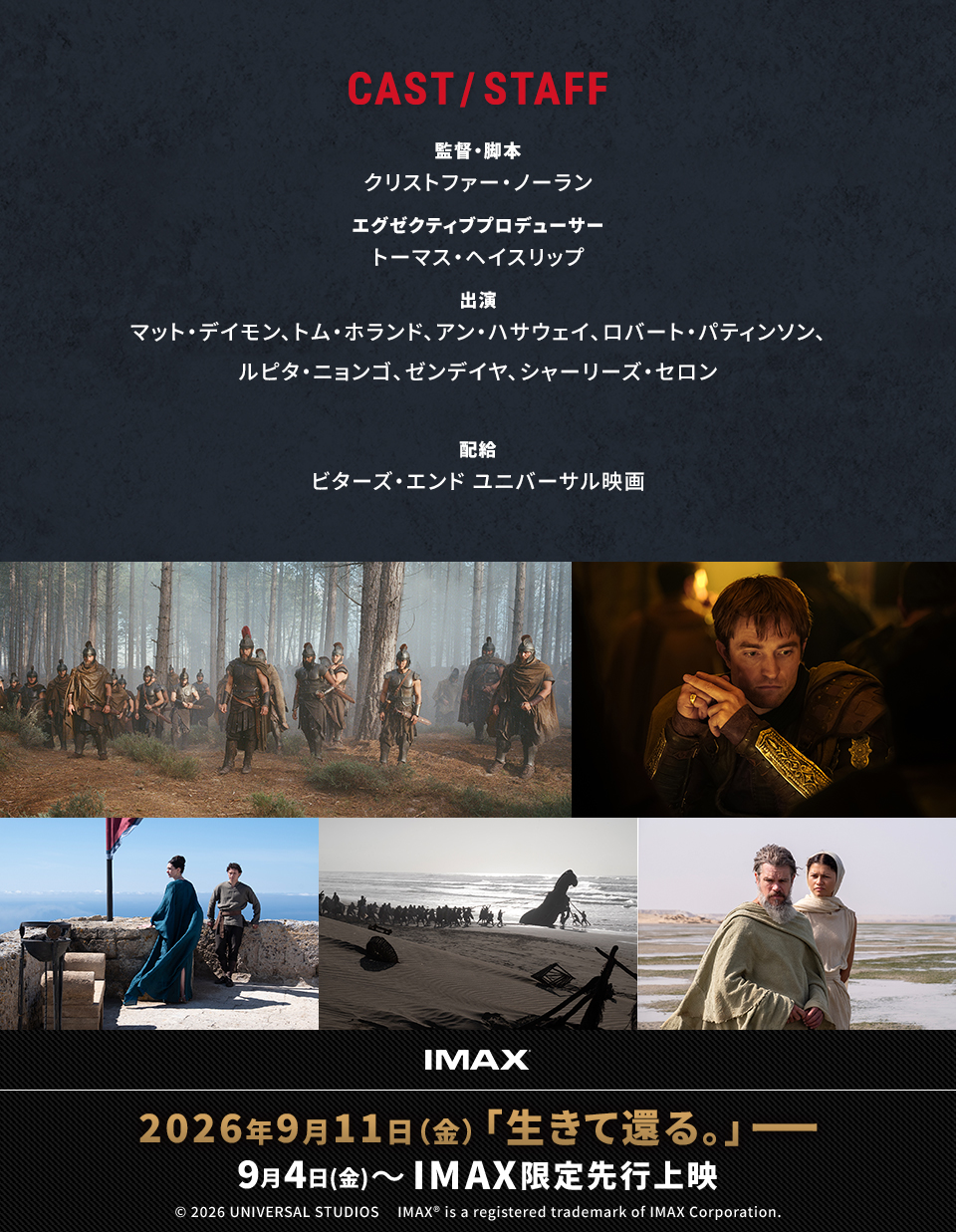 CAST/STAFF 監督・脚本：クリストファー・ノーラン　エグゼクティブプロデューサー：トーマス・ヘイスリップ　出演：マット・デイモン、トム・ホランド、アン・ハサウェイ、ロバート・パティンソン、ルピタ・ニョンゴ、ゼンデイヤ、シャーリーズ・セロン　配給：ビターズ・エンド ユニバーサル映画　IMAX 2026年9月11日（金）「生きて還る。」――　9月4日(金)～IMAX限定先行上映　© 2026 UNIVERSAL STUDIOS IMAX® is a registered trademark of IMAX Corporation.