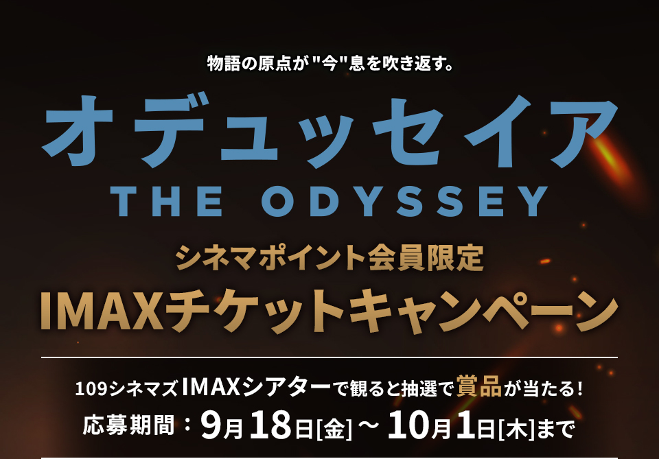 物語の原点が“今”息を吹き返す。 『オデュッセイア』 シネマポイント会員限定IMAXチケットキャンペーン　109シネマズIMAXシアターで観ると抽選で賞品が当たる！ 応募期間：9月18日(金)～10月1日(木)まで