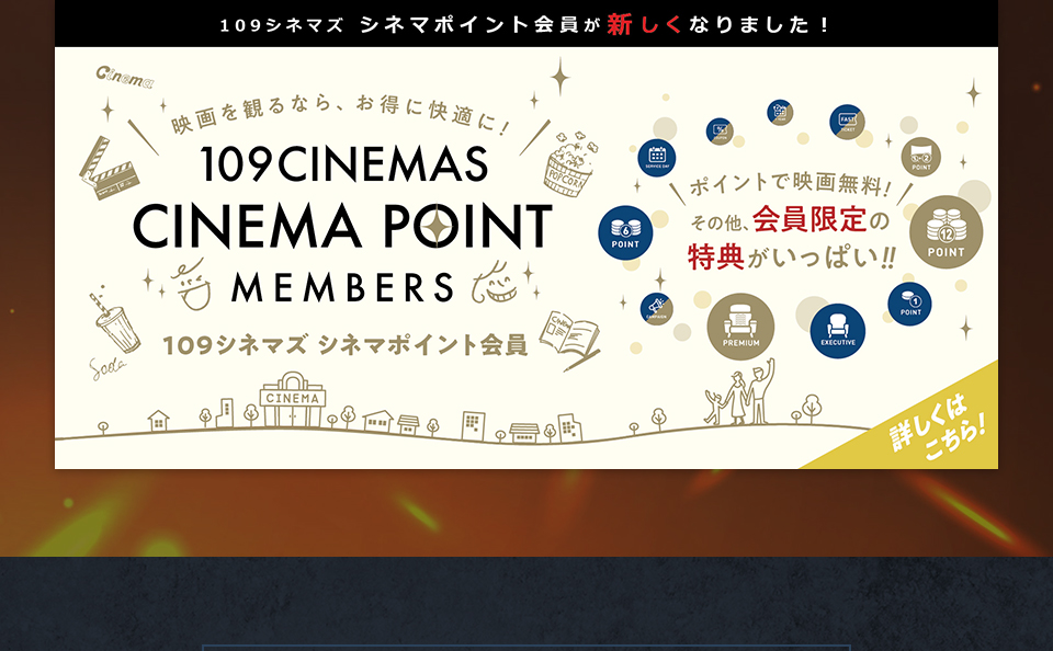 109シネマズ シネマポイント会員が新しくなりました！　映画を観るなら、お得に快適に！109CINEMAS CINEMA POINT MEMBERS 109シネマズ シネマポイント会員　ポイントで映画無料！その他、会員限定の特典がいっぱい！！ 詳しくはこちら！