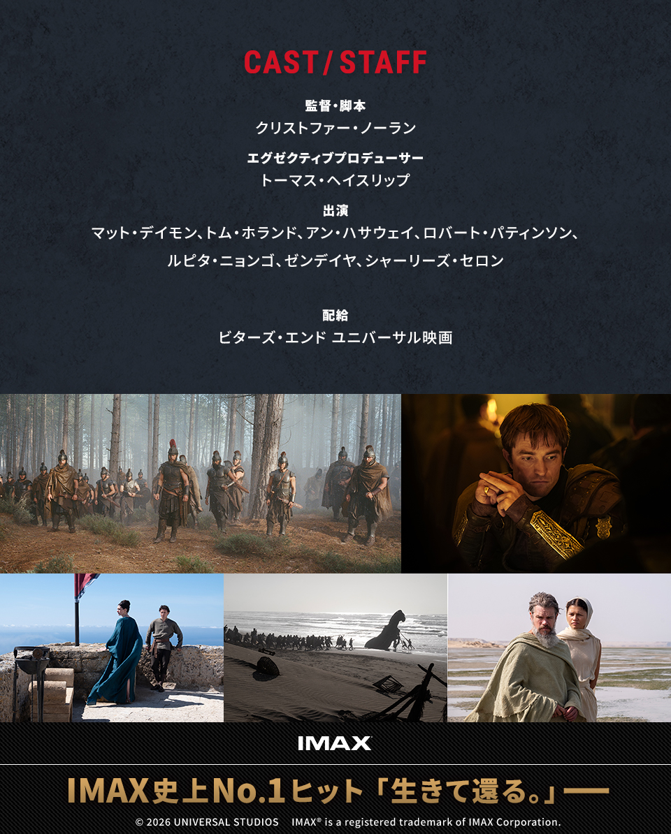 CAST/STAFF 監督・脚本：クリストファー・ノーラン　エグゼクティブプロデューサー：トーマス・ヘイスリップ　出演：マット・デイモン、トム・ホランド、アン・ハサウェイ、ロバート・パティンソン、ルピタ・ニョンゴ、ゼンデイヤ、シャーリーズ・セロン　配給：ビターズ・エンド ユニバーサル映画　IMAX　IMAX史上No.1ヒット「生きて還る。」――　© 2026 UNIVERSAL STUDIOS IMAX® is a registered trademark of IMAX Corporation.