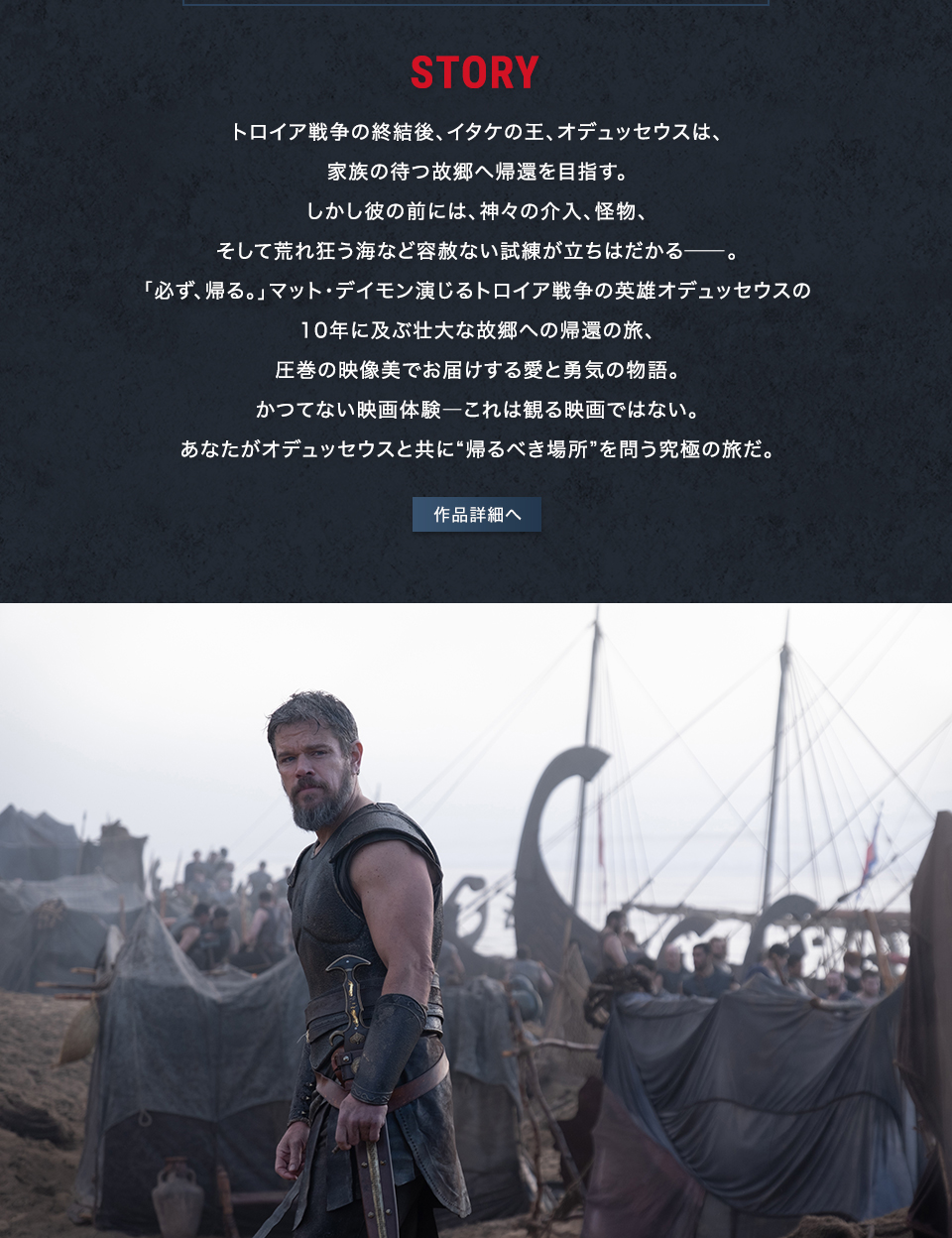 STORY トロイア戦争の終結後、イタケの王、オデュッセウスは、家族の待つ故郷へ帰還を目指す。しかし彼の前には、神々の介入、怪物、そして荒れ狂う海など容赦ない試練が立ちはだかる――。「必ず、帰る。」マット・デイモン演じるトロイア戦争の英雄オデュッセウスの10年に及ぶ壮大な故郷への帰還の旅、圧巻の映像美でお届けする愛と勇気の物語。かつてない映画体験――これは観る映画ではない。あなたがオデュッセウスと共に“帰るべき場所”を問う究極の旅だ。　作品詳細へ