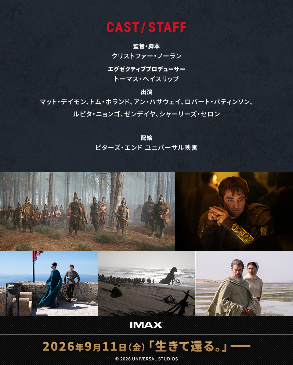 CAST/STAFF 監督・脚本：クリストファー・ノーラン　エグゼクティブプロデューサー：トーマス・ヘイスリップ　出演：マット・デイモン、トム・ホランド、アン・ハサウェイ、ロバート・パティンソン、ルピタ・ニョンゴ、ゼンデイヤ、シャーリーズ・セロン　配給：ビターズ・エンド ユニバーサル映画　IMAX 2026年9月11日（金）「生きて還る。」――　© 2026 UNIVERSAL STUDIOS