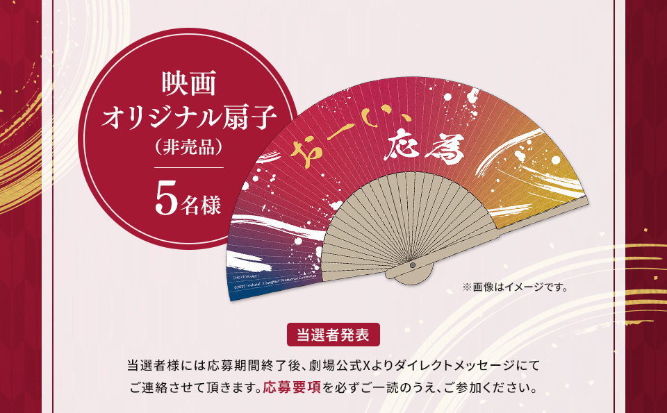 賞品：映画 オリジナル扇子（非売品） 5名様　※画像はイメージです。 当選者発表 当選者様には応募期間終了後、劇場公式Xよりダイレクトメッセージにてご連絡させて頂きます。応募要項を必ずご一読のうえ、ご参加ください。