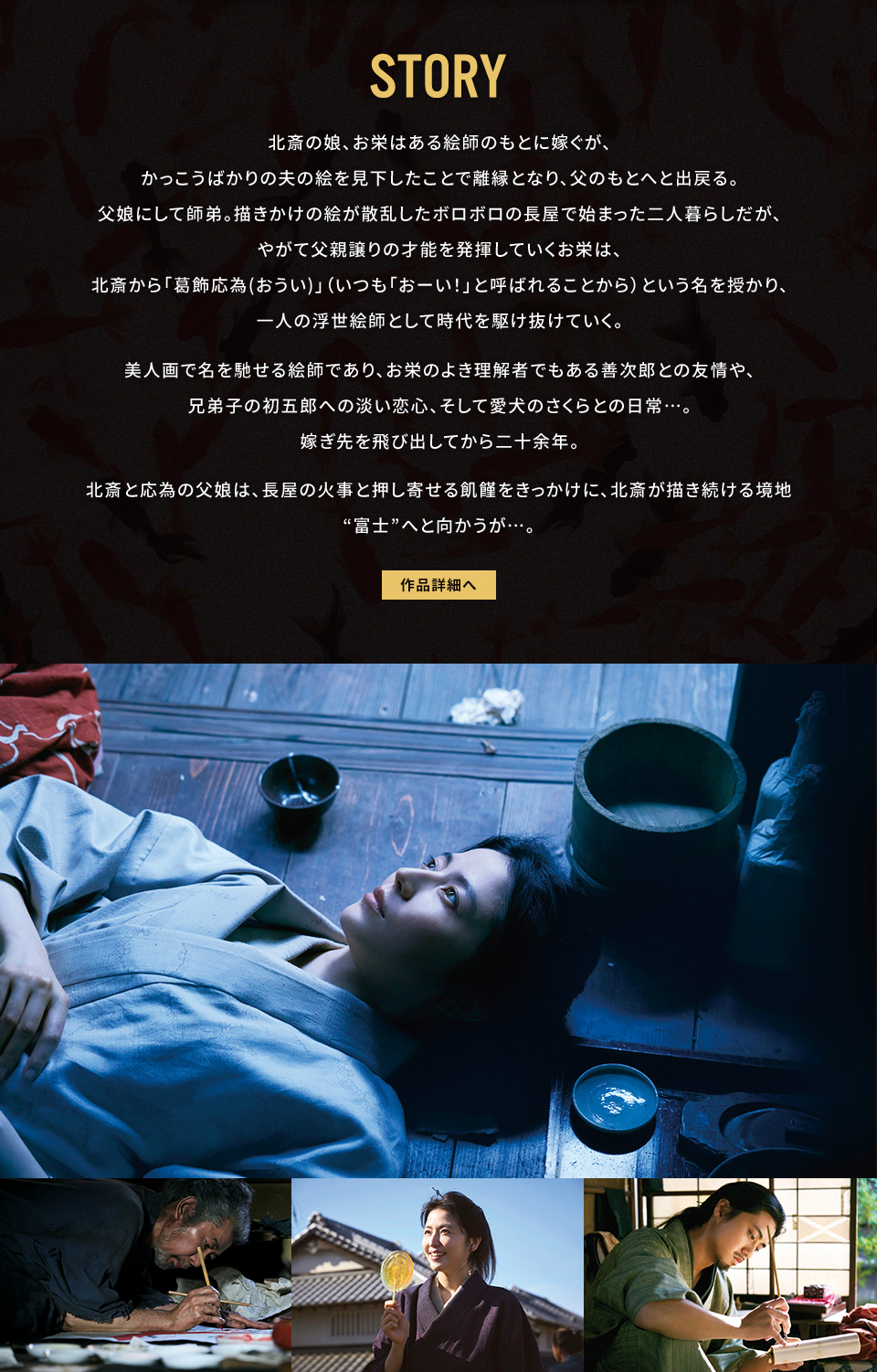 STORY 北斎の娘、お栄はある絵師のもとに嫁ぐが、かっこうばかりの夫の絵を見下したことで離縁となり、父のもとへと出戻る。父娘にして師弟。描きかけの絵が散乱したボロボロの長屋で始まった二人暮らしだが、やがて父親譲りの才能を発揮していくお栄は、北斎から「葛飾応為(おうい)」（いつも「おーい！」と呼ばれることから）という名を授かり、一人の浮世絵師として時代を駆け抜けていく。美人画で名を馳せる絵師であり、お栄のよき理解者でもある善次郎との友情や、兄弟子の初五郎への淡い恋心、そして愛犬のさくらとの日常…。嫁ぎ先を飛び出してから二十余年。北斎と応為の父娘は、長屋の火事と押し寄せる飢饉をきっかけに、北斎が描き続ける境地“富士”へと向かうが…。　作品詳細へ