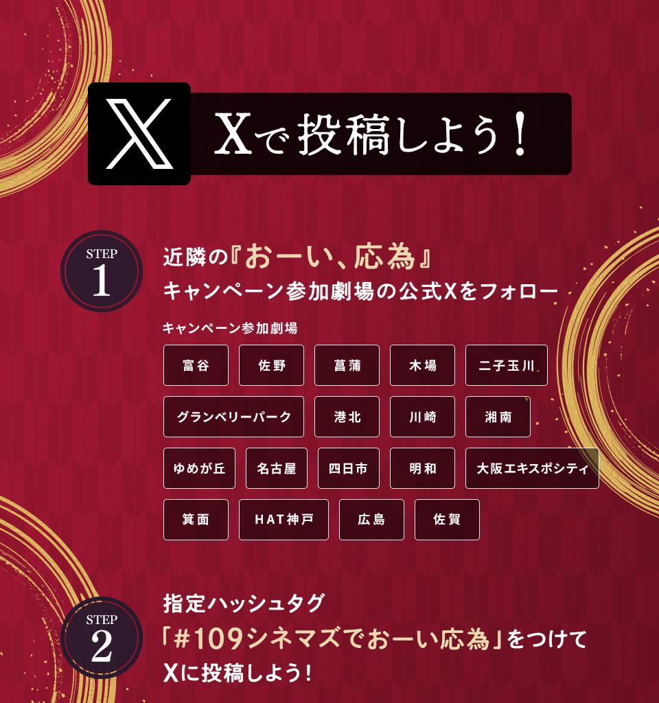 Xで投稿しよう！　STEP1 近隣の『おーい、応為』キャンペーン参加劇場の公式Xをフォロー　キャンペーン参加劇場 富谷 佐野 菖蒲 木場 二子玉川 グランベリーパーク 港北 川崎 湘南 ゆめが丘 名古屋 四日市 明和 大阪エキスポシティ 箕面 HAT神戸 広島 佐賀　STEP2 指定ハッシュタグ「#109シネマズでおーい応為」をつけてXに投稿しよう！
