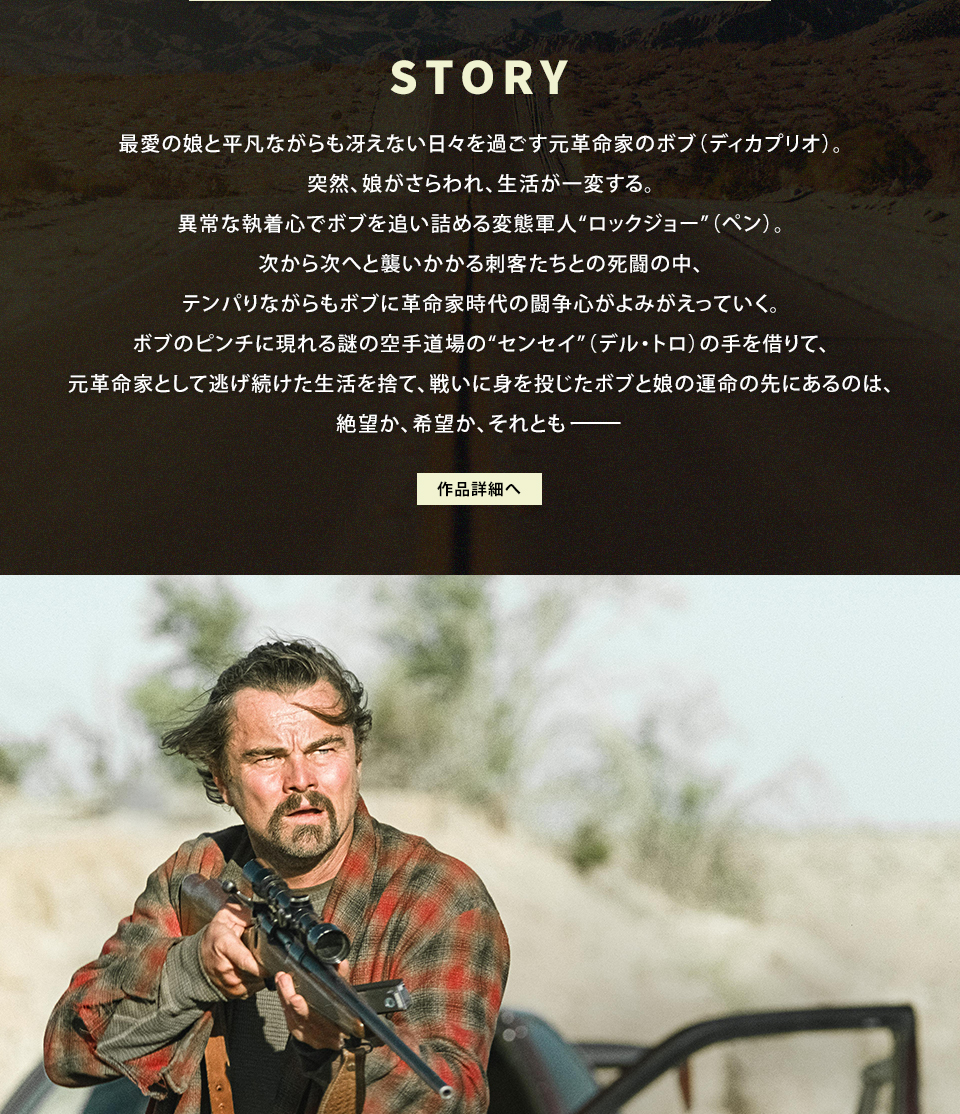 STORY 最愛の娘と平凡ながらも冴えない日々を過ごす元革命家のボブ（ディカプリオ）。突然、娘がさらわれ、生活が一変する。異常な執着心でボブを追い詰める変態軍人“ロックジョー”（ペン）。次から次へと襲いかかる刺客たちとの死闘の中、テンパりながらもボブに革命家時代の闘争心がよみがえっていく。ボブのピンチに現れる謎の空手道場の“センセイ”（デル・トロ）の手を借りて、元革命家として逃げ続けた生活を捨て、戦いに身を投じたボブと娘の運命の先にあるのは、絶望か、希望か、それとも―――　作品詳細へ