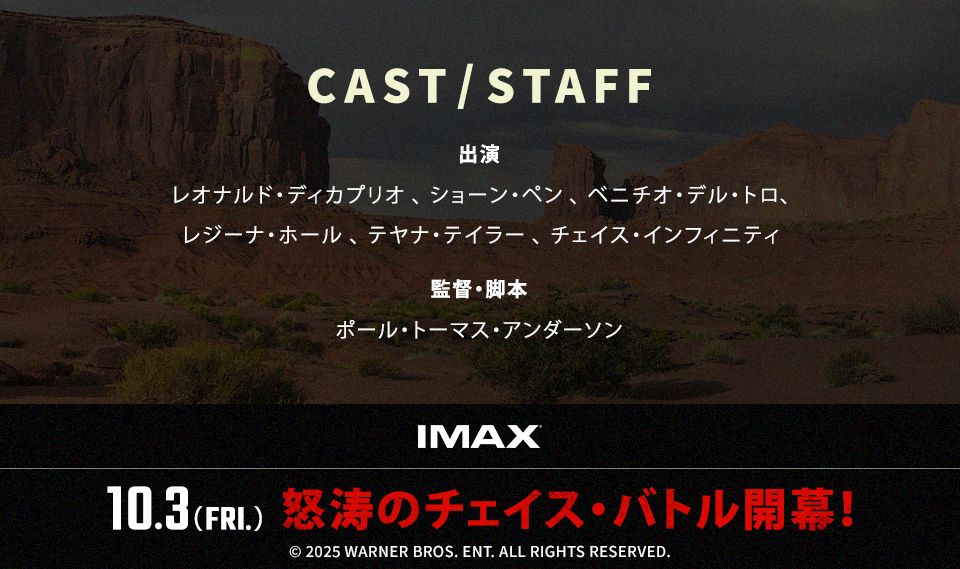 CAST/STAFF　出演：レオナルド・ディカプリオ、ショーン・ペン、ベニチオ・デル・トロ、レジーナ・ホール、テヤナ・テイラー、チェイス・インフィニティ　監督・脚本：ポール・トーマス・アンダーソン　IMAX　10.3(FRI.) 怒涛のチェイス・バトル開幕！ ©︎ 2025 WARNER BROS. ENT. ALL RIGHTS RESERVED.