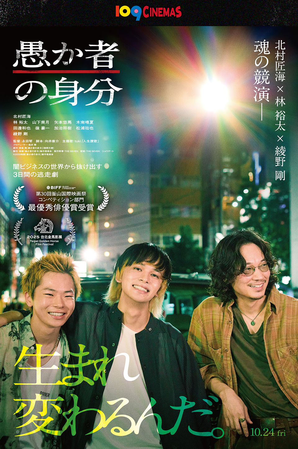 109CINEMAS　北村匠海 × 林 裕太 × 綾野 剛 魂の競演─ 『愚か者の身分』 北村匠海、林 裕太、山下美月、矢本悠馬、木南晴夏、田邊和也、嶺 豪一、加治将樹、松浦祐也、綾野 剛　監督：永田琴　脚本：向井康介　主題歌：tuki.「人生讃歌」　闇ビジネスの世界から抜け出す3日間の逃走劇　第30回釜山国際映画祭コンペティション部門最優秀俳優賞受賞　2025 台北金馬影展　生まれ変わるんだ。 10.24 fri