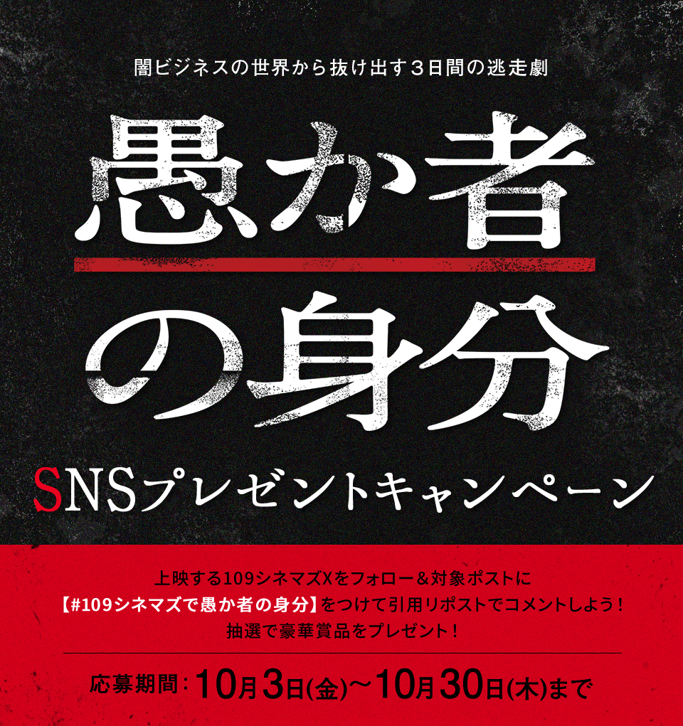闇ビジネスの世界から抜け出す3日間の逃走劇 『愚か者の身分』SNSプレゼントキャンペーン　上映する109シネマズXをフォロー＆対象ポストに【#109シネマズで愚か者の身分】をつけて引用リポストでコメントしよう！抽選で豪華賞品をプレゼント！ 応募期間：10月3日(金)～10月30日(木)まで