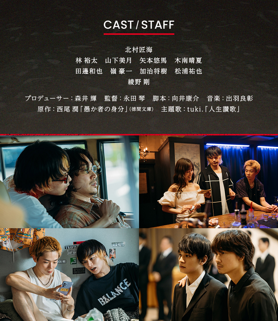 CAST/STAFF　出演：北村匠海、林 裕太、山下美月、矢本悠馬、木南晴夏、田邊和也、嶺 豪一、加治将樹、松浦祐也、綾野 剛　プロデューサー：森井 輝　監督：永田 琴　脚本：向井康介　音楽：出羽良彰　原作：西尾 潤「愚か者の身分」(徳間文庫)　主題歌：tuki.「人生讃歌」
