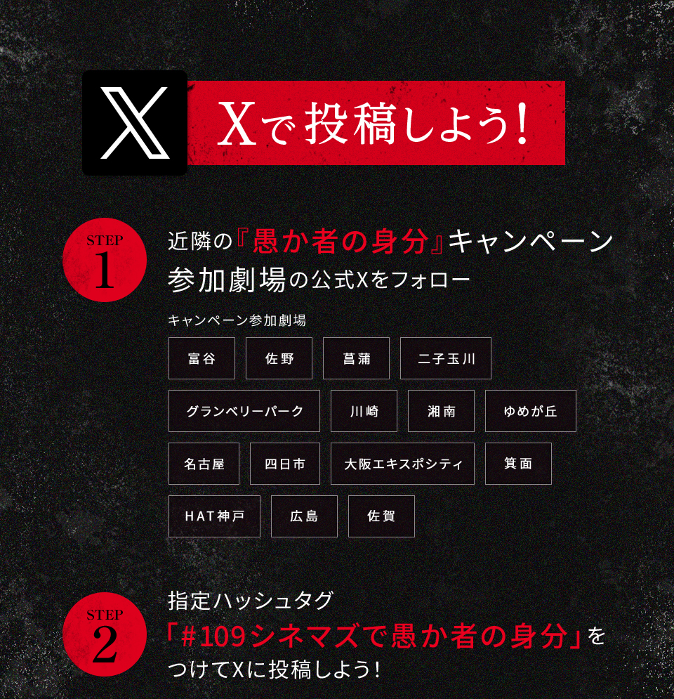 Xで投稿しよう！　STEP1 近隣の『愚か者の身分』キャンペーン参加劇場の公式Xをフォロー　キャンペーン参加劇場 富谷 佐野 菖蒲 二子玉川 グランベリーパーク 川崎 湘南 ゆめが丘 名古屋 四日市 大阪エキスポシティ 箕面 HAT神戸 広島 佐賀　STEP2 指定ハッシュタグ「#109シネマズで愚か者の身分」をつけてXに投稿しよう！