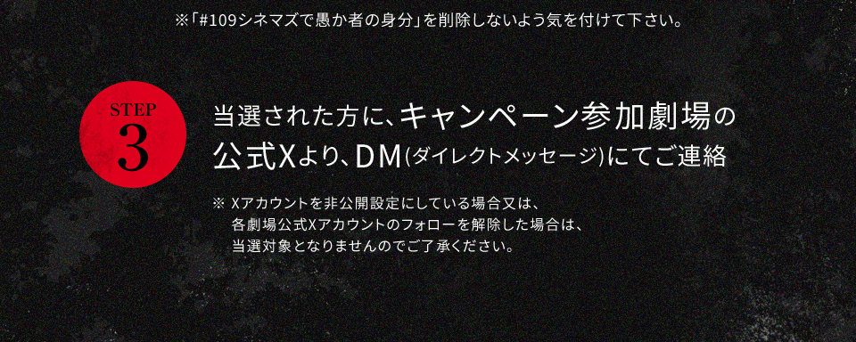 ※「#109シネマズで愚か者の身分」を削除しないよう気を付けて下さい。 STEP3 当選された方に、キャンペーン参加劇場の公式Xより、DM(ダイレクトメッセージ)にてご連絡　※ Xアカウントを非公開設定にしている場合又は、各劇場公式Xアカウントのフォローを解除した場合は、当選対象となりませんのでご了承ください。