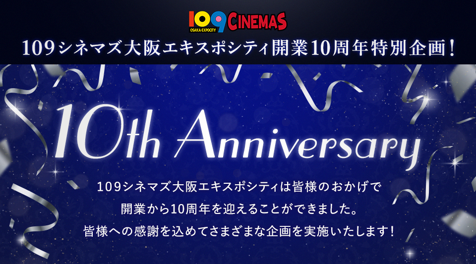 109CINEMAS 109シネマズ大阪エキスポシティ開業10周年特別企画！ 10th Anniversary 109シネマズ大阪エキスポシティは皆様のおかげで開業から10周年を迎えることができました。皆様への感謝を込めてさまざまな企画を実施いたします！