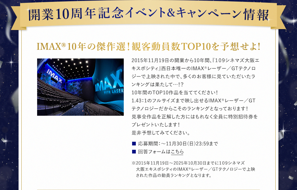 開業10周年記念イベント＆キャンペーン情報　IMAX®10年の傑作選！観客動員数TOP10を予想せよ! 2015年11月19日の開業から10年間、『１０９シネマズ大阪エキスポシティ』西日本唯一のIMAX®レーザー／GTテクノロジーで上映された中で、多くのお客様に見ていただいたランキングは果たして…！？10年間のTOP10作品を当ててください！1.43：1のフルサイズまで映し出せるIMAX®レーザー／GTテクノロジーだからこそのランキングとなっております！見事全作品を正解した方にはもれなく全員に特別招待券をプレゼントいたします！是非予想してみてください。　応募期間：～11月30日(日)23:59まで　回答フォームはこちら　※2015年11月19日～2025年10月30日までに109シネマズ大阪エキスポシティのIMAX®レーザー／GTテクノロジーで上映された作品の動員ランキングとなります。