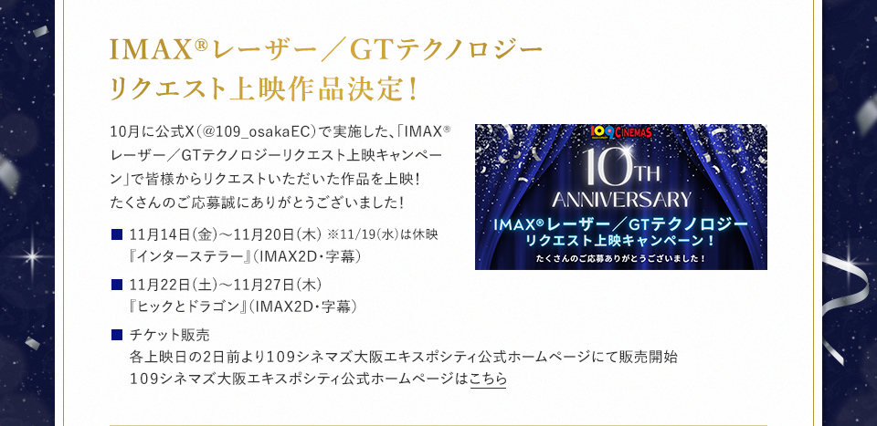 IMAX®レーザー／GTテクノロジーリクエスト上映作品決定！ 10月に公式X（@109_osakaEC）で実施した、「IMAX®レーザー／GTテクノロジーリクエスト上映キャンペーン」で皆様からリクエストいただいた作品を上映！たくさんのご応募誠にありがとうございました！ 11月14日(金)～11月20日(木) ※11/19(水)は休映『インターステラー』（IMAX2D・字幕）　11月22日(土)～11月27日(木)『ヒックとドラゴン』（IMAX2D・字幕） チケット販売：各上映日の2日前より１０９シネマズ大阪エキスポシティ公式ホームページにて販売開始１０９シネマズ大阪エキスポシティ公式ホームページはこちら
