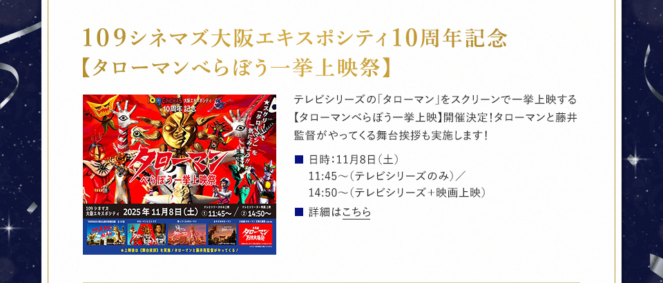 109シネマズ大阪エキスポシティ10周年記念【タローマンべらぼう一挙上映祭】 テレビシリーズの「タローマン」をスクリーンで一挙上映する【タローマンべらぼう一挙上映】開催決定！タローマンと藤井監督がやってくる舞台挨拶も実施します！ 日時：11月8日（土）11:45～（テレビシリーズのみ）／14:50～（テレビシリーズ＋映画上映） 詳細はこちら