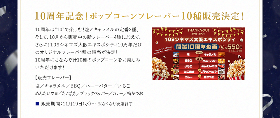 10周年記念！ポップコーンフレーバー10種販売決定！ 10周年は“10”で楽しむ！塩とキャラメルの定番2種、そして、10月から販売中の新フレーバー4種に加えて、さらに！１０９シネマズ大阪エキスポシティ10周年だけのオリジナルフレーバ4種の販売が決定！10周年にちなんで計10種のポップコーンをお楽しみいただけます！ 【販売フレーバー】塩／キャラメル／BBQ／ハニーバター／いちご／めんたいマヨ／たこ焼き／ブラックペッパー／カレー／梅かつお　販売期間：11月19日(水)～ ※なくなり次第終了