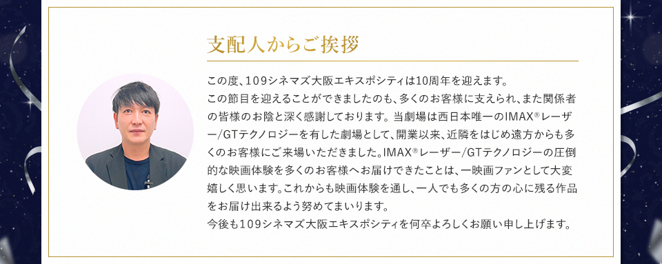 支配人からご挨拶 この度、109シネマズ大阪エキスポシティは10周年を迎えます。この節目を迎えることができましたのも、多くのお客様に支えられ、また関係者の皆様のお陰と深く感謝しております。 当劇場は西日本唯一のIMAX®レーザー/GTテクノロジーを有した劇場として、開業以来、近隣をはじめ遠方からも多くのお客様にご来場いただきました。IMAX®レーザー/GTテクノロジーの圧倒的な映画体験を多くのお客様へお届けできたことは、一映画ファンとして大変嬉しく思います。これからも映画体験を通し、一人でも多くの方の心に残る作品をお届け出来るよう努めてまいります。 今後も109シネマズ大阪エキスポシティを何卒よろしくお願い申し上げます。