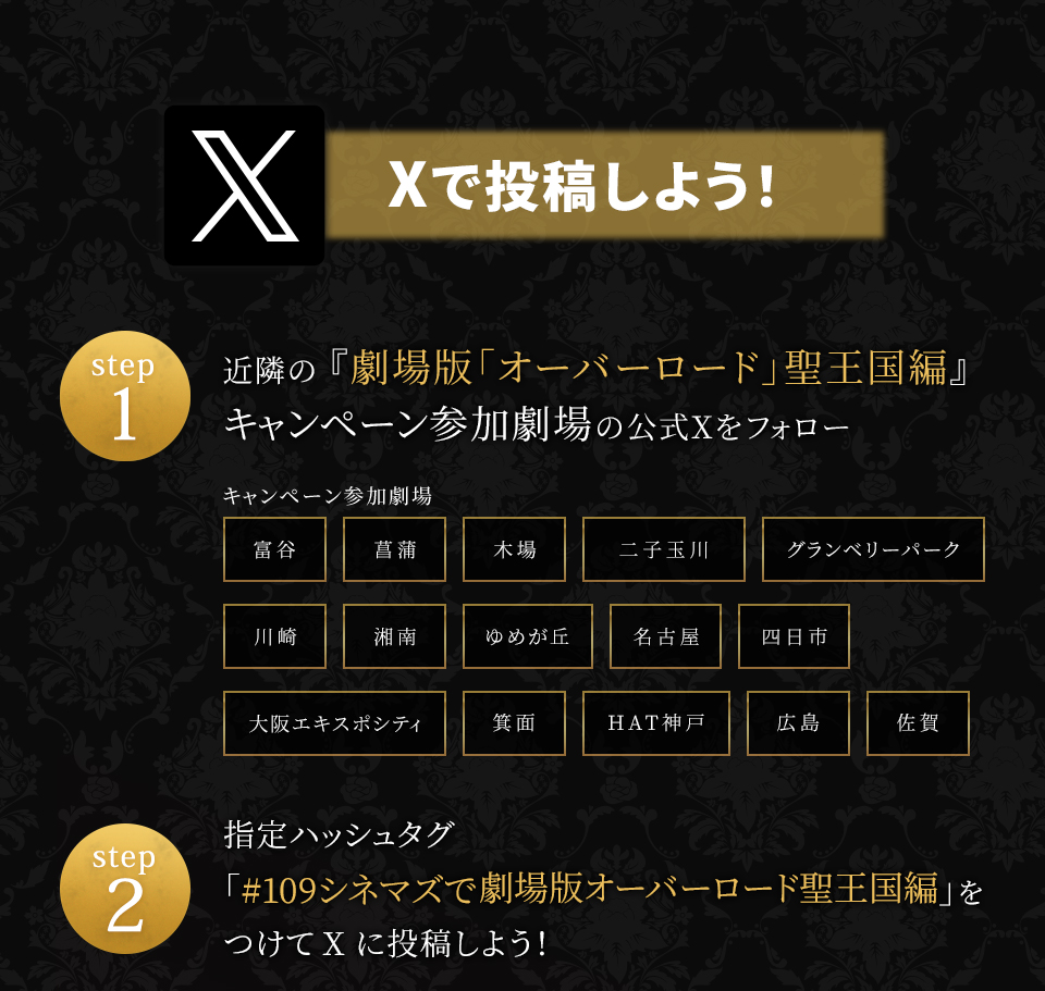 Xで投稿しよう！　step1　近隣の『劇場版「オーバーロード」聖王国編』キャンペーン参加劇場の公式Xをフォロー　キャンペーン参加劇場　富谷 菖蒲 木場 二子玉川 グランベリーパーク 川崎 湘南 ゆめが丘 名古屋 四日市 大阪エキスポシティ 箕面 HAT神戸 広島 佐賀　step2 指定ハッシュタグ「#109シネマズで劇場版オーバーロード聖王国編」をつけてXに投稿しよう！