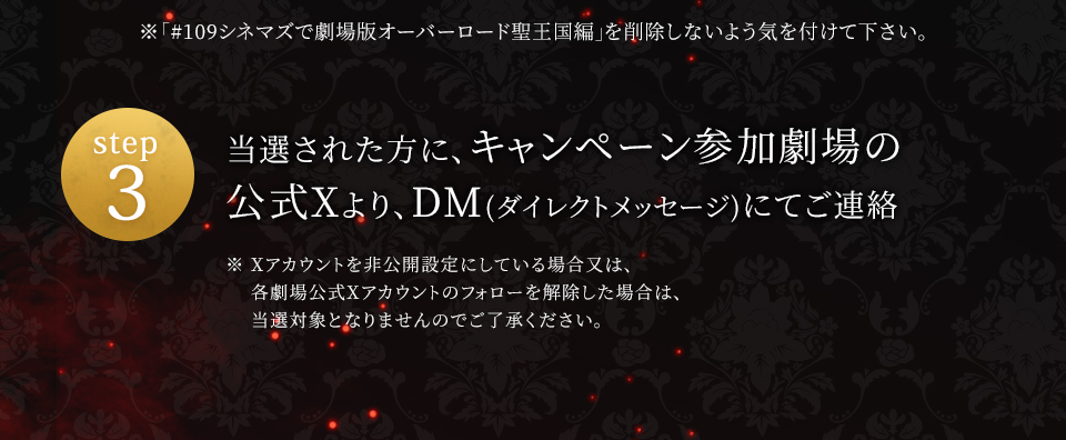 ※「#109シネマズで劇場版オーバーロード聖王国編」を削除しないよう気を付けて下さい。　step3 当選された方に、キャンペーン参加劇場の公式Xより、DM(ダイレクトメッセージ)にてご連絡　※ Xアカウントを非公開設定にしている場合又は、各劇場公式Xアカウントのフォローを解除した場合は、当選対象となりませんのでご了承ください。