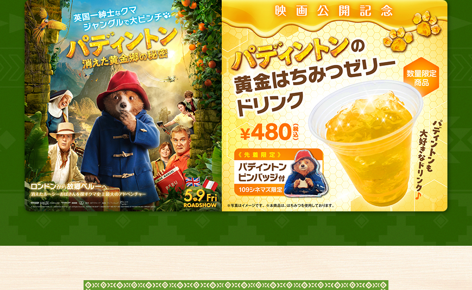 英国一紳士なクマ ジャングルで大ピンチ『パディントン 消えた黄金郷の秘密』 ロンドンから故郷ペルーへ 消えたルーシーおばさんを探すクマ史上最大のアドベンチャー　5.9Fri　映画公開記念『パディントンの黄金はちみつゼリードリンク』数量限定商品 ￥480(税込)《先着限定》パディントンピンバッジ付 109シネマズ限定　パディントンも大好きなドリンク♪　※写真はイメージです。※本商品は、はちみつを使用しております。