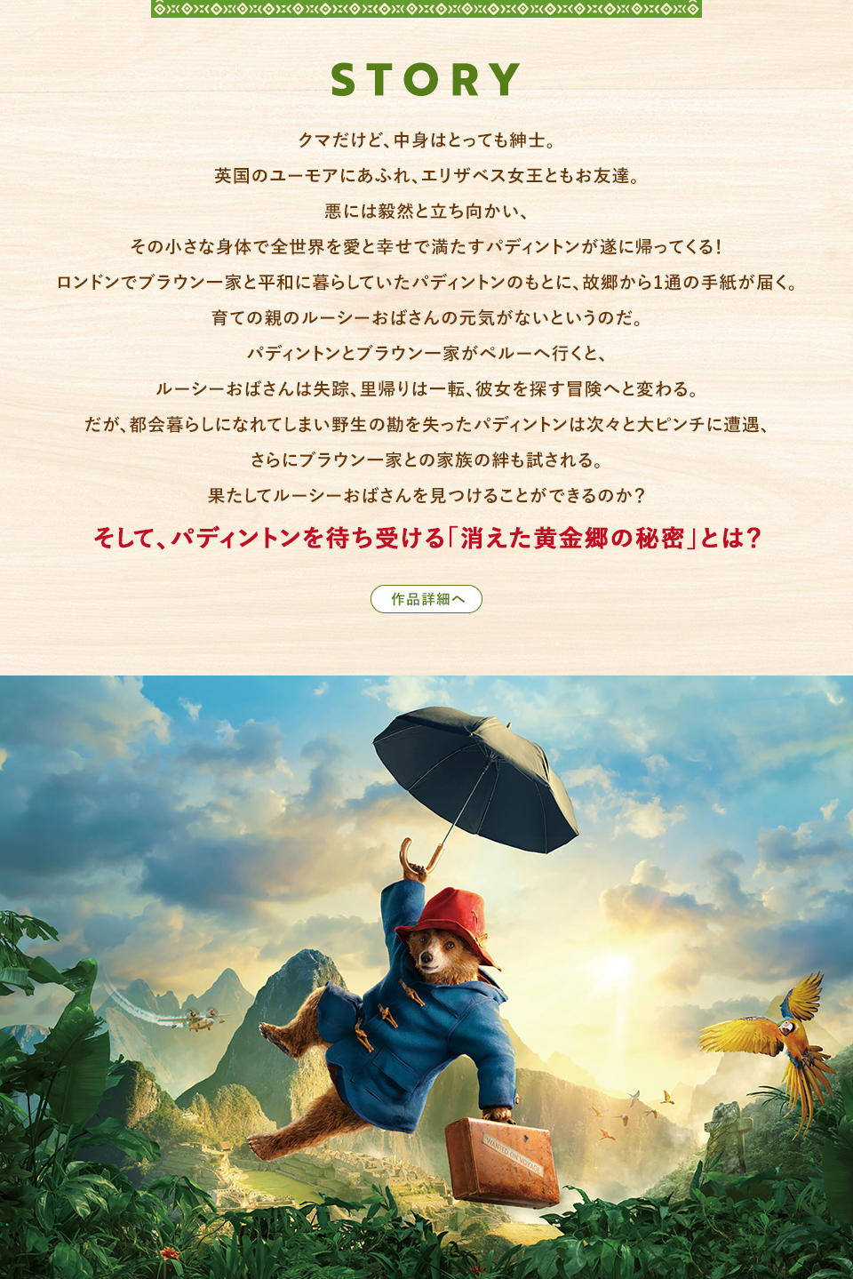 STORY　クマだけど、中身はとっても紳士。英国のユーモアにあふれ、エリザベス女王ともお友達。悪には毅然と立ち向かい、その小さな身体で全世界を愛と幸せで満たすパディントンが遂に帰ってくる！ロンドンでブラウン一家と平和に暮らしていたパディントンのもとに、故郷から1通の手紙が届く。育ての親のルーシーおばさんの元気がないというのだ。パディントンとブラウン一家がペルーへ行くと、ルーシーおばさんは失踪、里帰りは一転、彼女を探す冒険へと変わる。だが、都会暮らしになれてしまい野生の勘を失ったパディントンは次々と大ピンチに遭遇、さらにブラウン一家との家族の絆も試される。果たしてルーシーおばさんを見つけることができるのか？そして、パディントンを待ち受ける「消えた黄金郷の秘密」とは？　作品詳細へ